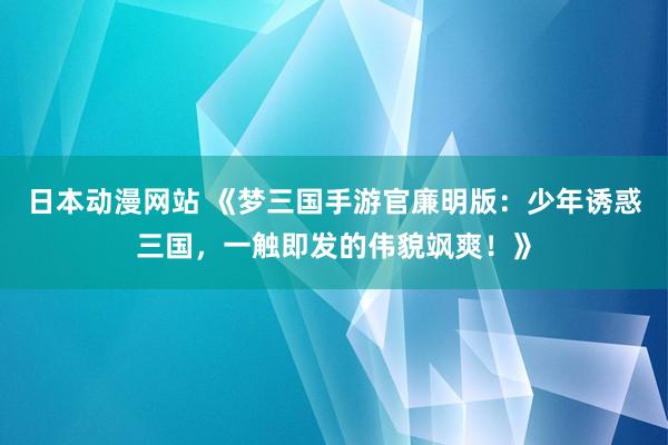 日本动漫网站 《梦三国手游官廉明版：少年诱惑三国，一触即发的伟貌飒爽！》