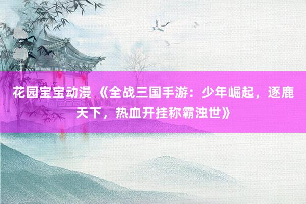 花园宝宝动漫 《全战三国手游：少年崛起，逐鹿天下，热血开挂称霸浊世》
