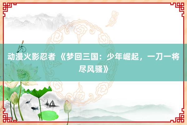 动漫火影忍者 《梦回三国：少年崛起，一刀一将尽风骚》