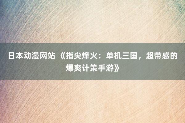 日本动漫网站 《指尖烽火：单机三国，超带感的爆爽计策手游》