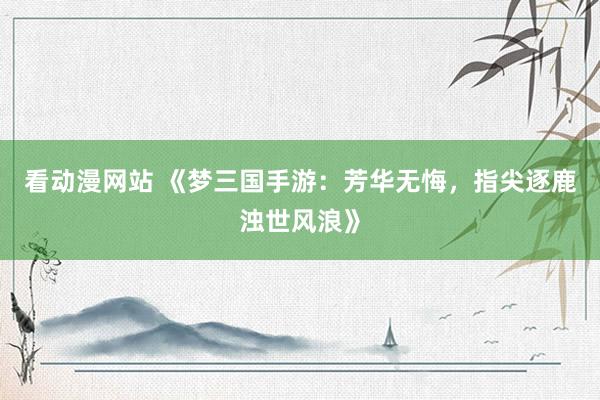 看动漫网站 《梦三国手游：芳华无悔，指尖逐鹿浊世风浪》