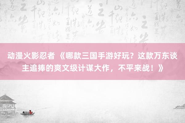 动漫火影忍者 《哪款三国手游好玩？这款万东谈主追捧的爽文级计谋大作，不平来战！》