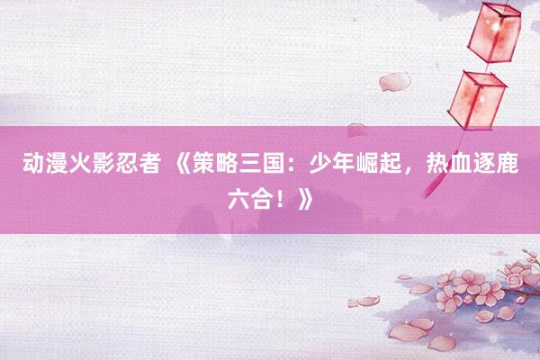 动漫火影忍者 《策略三国：少年崛起，热血逐鹿六合！》