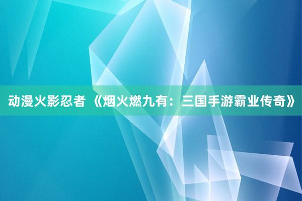 动漫火影忍者 《烟火燃九有：三国手游霸业传奇》