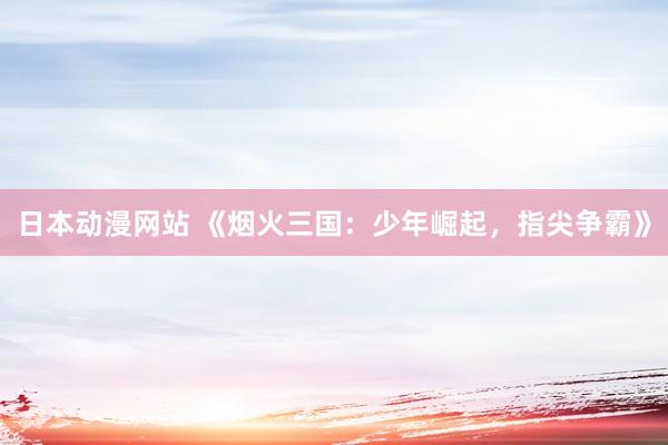 日本动漫网站 《烟火三国：少年崛起，指尖争霸》