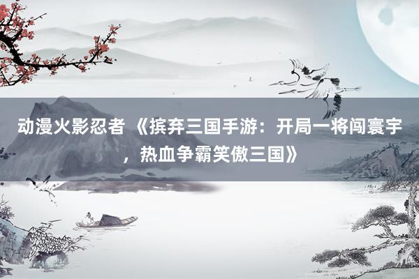 动漫火影忍者 《摈弃三国手游：开局一将闯寰宇，热血争霸笑傲三国》