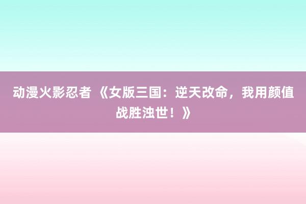 动漫火影忍者 《女版三国：逆天改命，我用颜值战胜浊世！》
