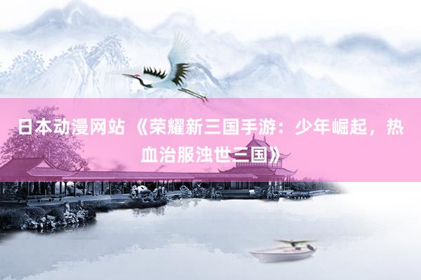日本动漫网站 《荣耀新三国手游：少年崛起，热血治服浊世三国》