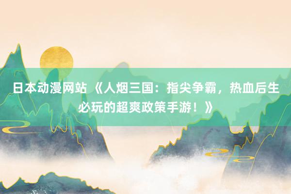 日本动漫网站 《人烟三国：指尖争霸，热血后生必玩的超爽政策手游！》