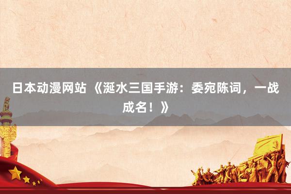 日本动漫网站 《涎水三国手游：委宛陈词，一战成名！》