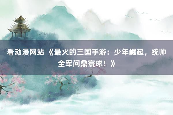 看动漫网站 《最火的三国手游：少年崛起，统帅全军问鼎寰球！》