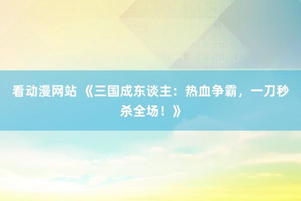 看动漫网站 《三国成东谈主：热血争霸，一刀秒杀全场！》