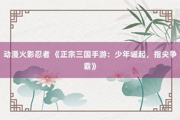动漫火影忍者 《正宗三国手游：少年崛起，指尖争霸》