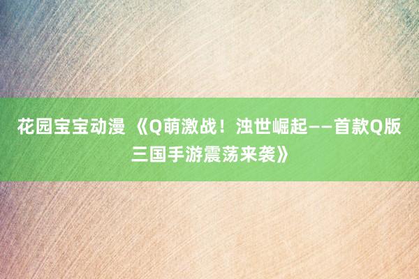 花园宝宝动漫 《Q萌激战！浊世崛起——首款Q版三国手游震荡来袭》