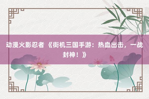 动漫火影忍者 《街机三国手游：热血出击，一战封神！》