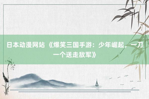 日本动漫网站 《爆笑三国手游：少年崛起，一刀一个送走敌军》