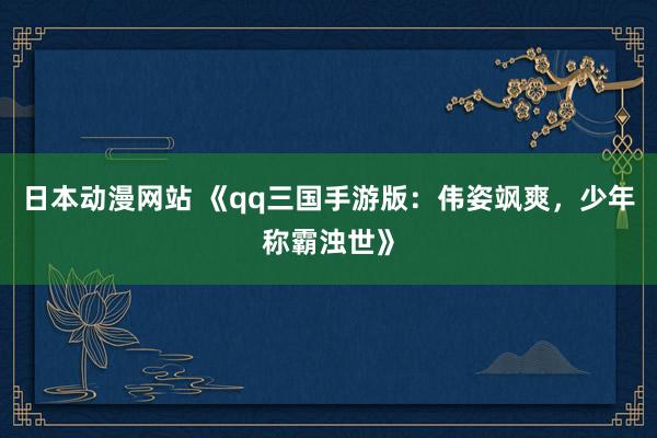 日本动漫网站 《qq三国手游版：伟姿飒爽，少年称霸浊世》