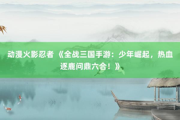 动漫火影忍者 《全战三国手游：少年崛起，热血逐鹿问鼎六合！》