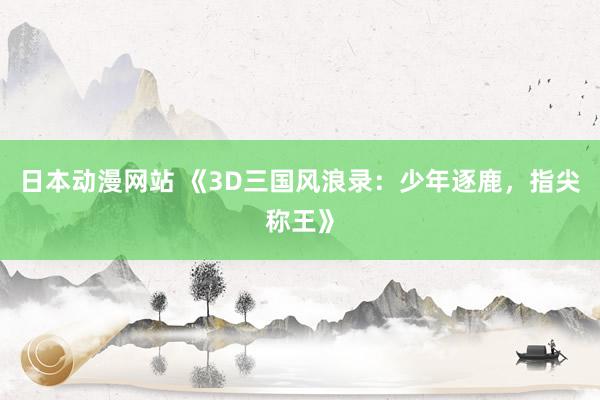日本动漫网站 《3D三国风浪录：少年逐鹿，指尖称王》