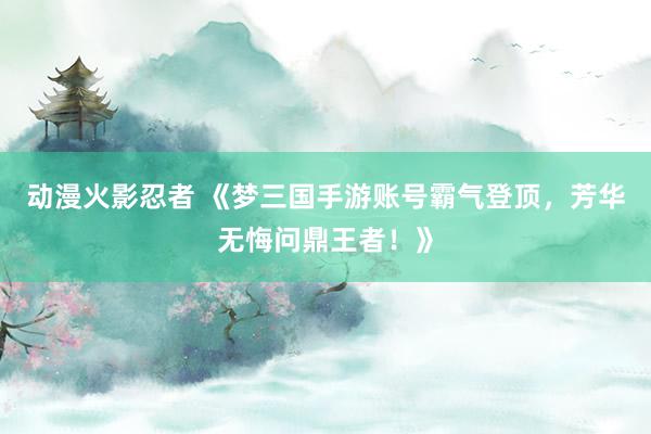 动漫火影忍者 《梦三国手游账号霸气登顶，芳华无悔问鼎王者！》