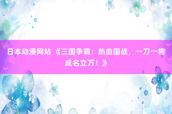 日本动漫网站 《三国争霸：热血国战，一刀一将成名立万！》