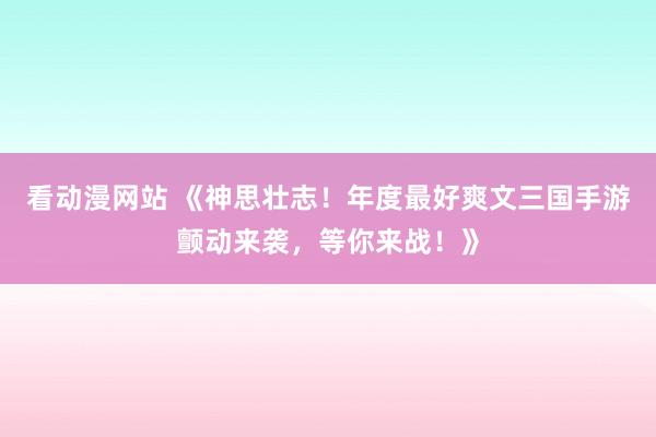 看动漫网站 《神思壮志！年度最好爽文三国手游颤动来袭，等你来战！》