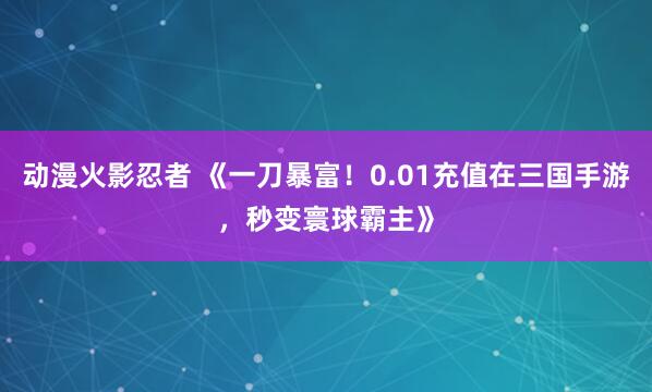 动漫火影忍者 《一刀暴富！0.01充值在三国手游，秒变寰球霸主》