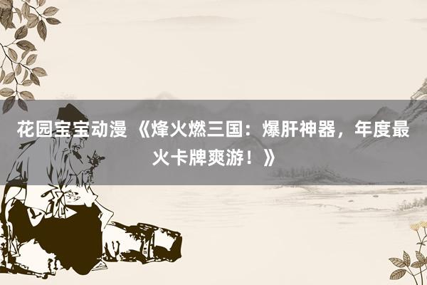 花园宝宝动漫 《烽火燃三国：爆肝神器，年度最火卡牌爽游！》