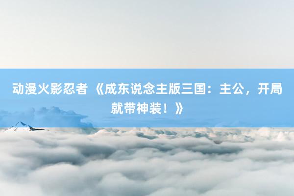 动漫火影忍者 《成东说念主版三国：主公，开局就带神装！》