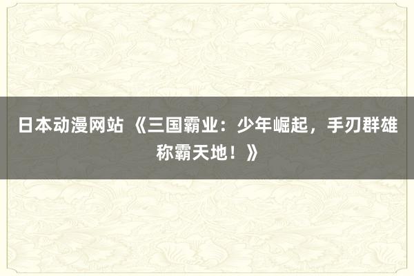 日本动漫网站 《三国霸业：少年崛起，手刃群雄称霸天地！》
