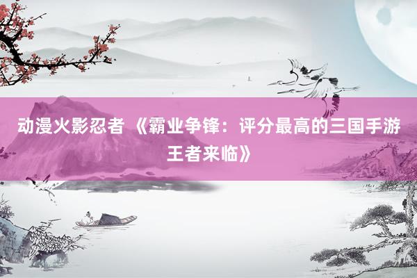 动漫火影忍者 《霸业争锋：评分最高的三国手游王者来临》