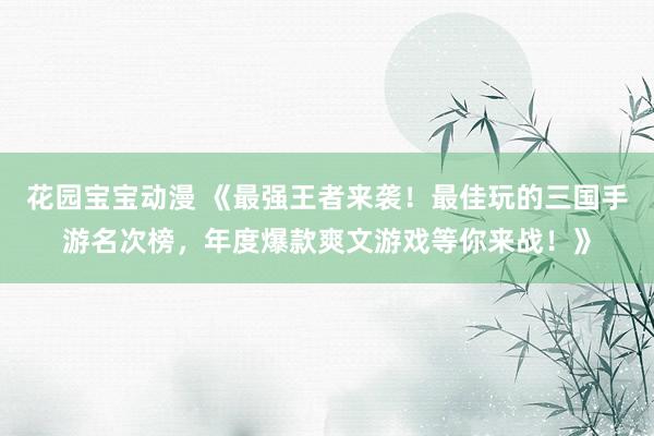花园宝宝动漫 《最强王者来袭！最佳玩的三国手游名次榜，年度爆款爽文游戏等你来战！》