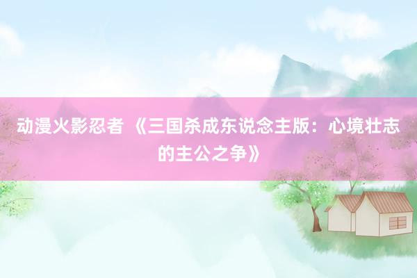动漫火影忍者 《三国杀成东说念主版：心境壮志的主公之争》