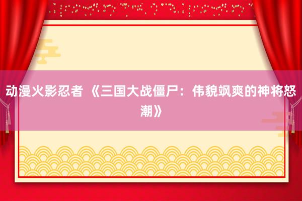 动漫火影忍者 《三国大战僵尸：伟貌飒爽的神将怒潮》