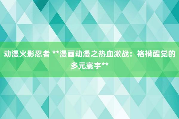 动漫火影忍者 **漫画动漫之热血激战：袼褙醒觉的多元寰宇**