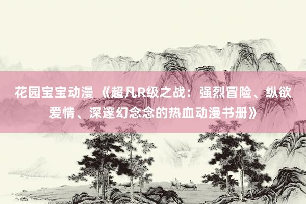 花园宝宝动漫 《超凡R级之战：强烈冒险、纵欲爱情、深邃幻念念的热血动漫书册》
